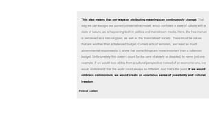 This also means that our ways of attributing meaning can continuously change. That
way we can escape our current conservative model, which confuses a state of culture with a
state of nature, as is happening both in politics and mainstream media. Here, the free market
is perceived as a natural given, as well as the financialised society. There must be values
that are worthier than a balanced budget. Current acts of terrorism, and least as much
governmental responses to it, show that some things are more important than a balanced
budget. Unfortunately this doesn’t count for the care of elderly or disabled, to name just one
example. If we would look at this from a cultural perspective instead of an economic one, we
would understand that the world could always be different. And that’s the point. If we would
embrace commonism, we would create an enormous sense of possibility and cultural
freedom.
Pascal Gielen
 