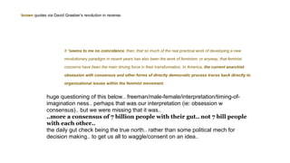 It *seems to me no coincidence, then, that so much of the real practical work of developing a new
revolutionary paradigm in recent years has also been the work of feminism; or anyway, that feminist
concerns have been the main driving force in their transformation. In America, the current anarchist
obsession with consensus and other forms of directly democratic process traces back directly to
organizational issues within the feminist movement.
huge questioning of this below.. freeman/male-female/interpretation/timing-of-
imagination ness.. perhaps that was our interpretation (ie: obsession w
consensus).. but we were missing that it was..
..more a consensus of 7 billion people with their gut.. not 7 bill people
with each other..
the daily gut check being the true north.. rather than some political mech for
decision making.. to get us all to waggle/consent on an idea..
brown quotes via David Graeber‘s revolution in reverse:
 