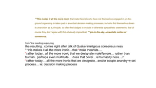 **This makes it all the more ironic that male theorists who have not themselves engaged in on-the-
ground organizing or taken part in anarchist decision-making processes, but who find themselves drawn
to anarchism as a principle, so often feel obliged to include in otherwise sympathetic statements, that of
course they don’t agree with this obviously impractical, ***pie-in-the-sky, unrealistic notion of
consensus.
from *the resulting outpouring
the resulting.. comes right after talk of Quakers/religious consensus ness
**this makes it all the more ironic…that *male theorists….
*rather today.. all the more ironic that we designate male/female… rather than
human.. perhaps even multitude… does that cover…ie:humanity ness…?
*rather today… all the more ironic that we designate.. and/or couple anarchy w set
process… ie: decision making process
 