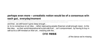 perhaps even more – unrealistic notion would be of a consensus w/in
each gut.. everyday/moment
asking david… if perhaps interpretation of intent on consensus (in large groups-by said men) and/or perception of possibility/capability of consensus/decision-
making (in large groups- by said women) was missed/ misunderstood (like how I’m perceiving his *Jo freeman take)
and that.. we still haven’t gone deep enough…
ie: to no consensus on an idea… rather regrouping people (freeman small enough ness).. to the
like idea… so their work/interpretive-let’s-just-call-it-art….isn’t compromised.. by having to buy in
sell out to a diff mindset on their art…messing with the..
one ness
..of the dance we’re missing
 