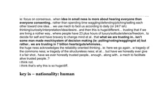 david – could it be the *jo freeman interpretation of misconception (by you and/or her because of the imagination/capabilities of the time) is off/short/compromises the potential of a mech to facilitate us.….
ie: focus on consensus.. when idea in small ness is more about hearing everyone than
everyone consenting.. rather than spending time waggling/defending/pitching/selling each
other toward one idea… we use mech to facil us according to daily (or 24/7 ish)
thinking/curiosity/interpretation/idea/desire.. and then this is huge/different… trusting that if we
are living a nother way.. where people have 23 plus hours of luxury/solitude/silence/freedom.. to
decide for self and have bravery to change mind et al.. that what we are trusting in.. isn’t
some man made mech/system of decision making (ie: polling/voting/waggling/et al) but
rather.. we are trusting in 7 billion hearts/guts/whimsies..
the huge ness acknowledges the reliability oriented thinking.. ie: here we go again.. w tragedy of
the commons ness; w tragedy of the structureless ness; et al… but have we honestly ever give
it a fair shot.. have we ever honestly trusted people.. enough.. along with.. a mech to facilitate
alive trusted people..?
i think not.
i think that’s why this is so huge/diff.
key is – nationality: human
 