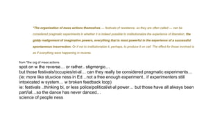 *The organization of mass actions themselves — festivals of resistance, as they are often called — can be
considered pragmatic experiments in whether it is indeed possible to institutionalize the experience of liberation, the
giddy realignment of imaginative powers, everything that is most powerful in the experience of a successful
spontaneous insurrection. Or if not to institutionalize it, perhaps, to produce it on call. The effect for those involved is
as if everything were happening in reverse.
from *the org of mass actions
spot on w the reverse… or rather.. stigmergic…
but those festivals/occupies/et-al… can they really be considered pragmatic experiments…
(ie: more like stuvoice ness in Ed…not a free enough experiment.. if experimenters still
intoxicated w system… w broken feedback loop)
ie: festivals ..thinking bi, or less police/political/et-al power… but those have all always been
part/ial…so the dance has never danced…
science of people ness
 
