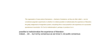 The organization of mass actions themselves — festivals of resistance, as they are often called — can be
considered pragmatic experiments in whether it is indeed possible to institutionalize the experience of liberation,
the giddy realignment of imaginative powers, everything that is most powerful in the experience of a successful
spontaneous insurrection. Or if not to institutionalize it, perhaps, to produce it on c
possible to institutionalize the experience of liberation..
indeed… ish… but not by consensus as we know it..not public consensus
 