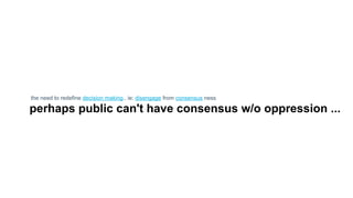 the need to redefine decision making.. ie: disengage from consensus ness
perhaps public can't have consensus w/o oppression ...
 