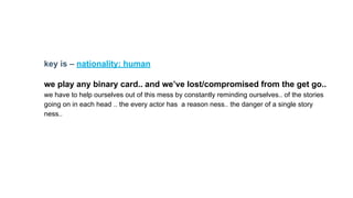 key is – nationality: human
we play any binary card.. and we’ve lost/compromised from the get go..
we have to help ourselves out of this mess by constantly reminding ourselves.. of the stories
going on in each head .. the every actor has a reason ness.. the danger of a single story
ness..
 