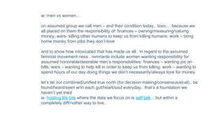 ie: men vs women…
on assumed group we call men – and their condition today.. toxic… because we
all placed on them the responsibility of: finances – owning/measuring/valuing
money; wars- killing other humans to keep us from killing humans; work – bring
home money from jobs they don’t love
and to show how intoxicated that has made us all.. in regard to the assumed
feminist movement ness.. remnants include women wanting responsibility for
assumed honorable/desirable men’s responsibilities: finances – wanting pic on
bills; wars – wanting to help kill in order to keep us from killing; work – wanting to
spend hours of our day doing things we don’t necessarily/always love for money
let’s let our combined/unified true north (for decision making/consensus/et-al).. be
found/heard/seen w/in each gut/heart/soul everyday.. that’s a foundation we
haven’t yet tried
ie: hosting life bits where the data we focus on is self-talk .. but within a
completely diff/nother way to live..
 