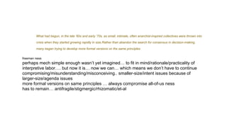 What had begun, in the late ‘60s and early ‘70s, as small, intimate, often anarchist-inspired collectives were thrown into
crisis when they started growing rapidly in size.Rather than abandon the search for consensus in decision-making,
many began trying to develop more formal versions on the same principles
freeman ness
perhaps mech simple enough wasn’t yet imagined… to fit in mind/rationale/practicality of
interpretive labor…. but now it is… now we can… which means we don’t have to continue
compromising/misunderstanding/misconceiving.. smaller-size/intent issues because of
larger-size/agenda issues
more formal versions on same principles … always compromise all-of-us ness
has to remain… antifragile/stigmergic/rhizomatic/et-al
 