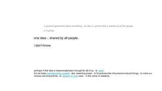 a general agreement about something : an idea or opinion that is shared by all the people
in a group
one idea .. shared by all people..
i don’t know.
perhaps if that idea is deep/simple/open enough for all of us.. ie: short..
but we keep manufacturing consent.. aka: asserting power.. to force/prescribe inhumane/unnatural things.. to insist our
choices are binary/finite.. ie: spinach or rock ness.. in the name of solidarity..
 