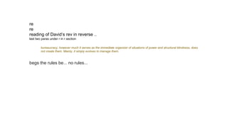 re
re
reading of David‘s rev in reverse ..
last two paras under r in r section
bureaucracy, however much it serves as the immediate organizer of situations of power and structural blindness, does
not create them. Mainly, it simply evolves to manage them.
begs the rules be... no rules...
 