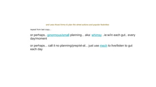 and uses those forms to plan the street actions and popular festivities
repeat from last copy...
or perhaps.. ginormous/small planning... aka: whimsy ..ie:w/in each gut.. every
day/moment
or perhaps... call it no planning/prep/et-al... just use mech to live/listen to gut
each day
 