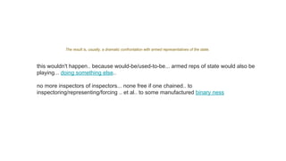 The result is, usually, a dramatic confrontation with armed representatives of the state.
this wouldn't happen.. because would-be/used-to-be... armed reps of state would also be
playing... doing something else..
no more inspectors of inspectors... none free if one chained.. to
inspectoring/representing/forcing .. et al.. to some manufactured binary ness
 