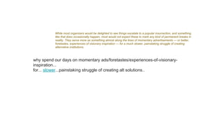 While most organizers would be delighted to see things escalate to a popular insurrection, and something
like that does occasionally happen, most would not expect these to mark any kind of permanent breaks in
reality. They serve more as something almost along the lines of momentary advertisements — or better,
foretastes, experiences of visionary inspiration — for a much slower, painstaking struggle of creating
alternative institutions.
why spend our days on momentary ads/foretastes/experiences-of-visionary-
inspiration...
for... slower...painstaking struggle of creating alt solutions..
 