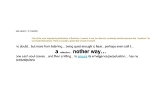 last para in r in r section
One of the most important contributions of feminism, it seems to me, has been to constantly remind everyone that “situations” do
not create themselves. There is usually a great deal of work involved.
no doubt... but more from listening... being quiet enough to hear.. perhaps even call it...
a collective... nother way…
one each soul craves... and then crafting... to ensure its emergence/perpetuation... has no
pre/script/ions
 
