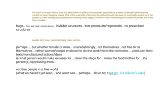 For much of human history, what has been taken as politics has consisted essentially of a series of dramatic performances
carried out upon theatrical stages. One of the great gifts of feminism to political thought has been to continually remind us of the
people is in fact making and preparing and cleaning those stages, and even more, maintaining the invisible structures that make
them possible
huge.. from last note i wrote above... invisible structures.. that perpetuate/regenerate.. no prescribed
structures
people who have, overwhelmingly, been women.
perhaps ... but whether female or male... overwhelmingly.. not themselves.. not free to be
themselves... rather women/people enslaved to do-the-work/mend-the-remnants.....produced from
toxic/manufactured actions/ideas
ie:what person would make excuses for... clean the stage for... make the food/clothes for... the
person(s) oppressing them...
not free people in a free world
(what we haven't yet seen... and won't see... perhaps... till we try it full on.. for (blank)’s sake)
 