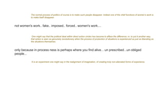 The normal process of politics of course is to make such people disappear. Indeed one of the chief functions of women’s work is
to make itself disappear.
not women's work.. fake.. imposed.. forced.. women's work....
One might say that the political ideal within direct action circles has become to efface the difference; or, to put it another way,
that action is seen as genuinely revolutionary when the process of production of situations is experienced as just as liberating as
the situations themselves.
only because in process ness is perhaps where you find alive... un prescribed...un obliged
people...
It is an experiment one might say in the realignment of imagination, of creating truly non-alienated forms of experience.
 