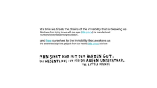 it’s time we break the chains of the invisibility that is breaking us
blindness from trying to see with our eyes (little prince) via manufactured
numbers/credentials/proof/prescription..
and free ourselves to the invisibility that awakens us
the awareness/sight we get/grok from our hearts (little prince) via love
 