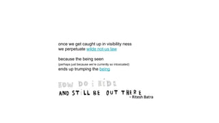 once we get caught up in visibility ness
we perpetuate wilde not-us law
because the being seen
(perhaps just because we’re currently so intoxicated)
ends up trumping the being
 