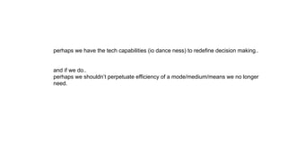 perhaps we have the tech capabilities (io dance ness) to redefine decision making..
and if we do..
perhaps we shouldn’t perpetuate efficiency of a mode/medium/means we no longer
need.
 