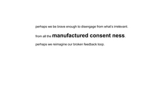 perhaps we be brave enough to disengage from what’s irrelevant.
from all the manufactured consent ness.
perhaps we reimagine our broken feedback loop.
 