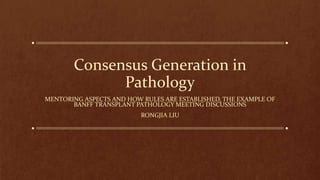 Consensus Generation in
Pathology
MENTORING ASPECTS AND HOW RULES ARE ESTABLISHED, THE EXAMPLE OF
BANFF TRANSPLANT PATHOLOGY MEETING DISCUSSIONS
RONGJIA LIU
 