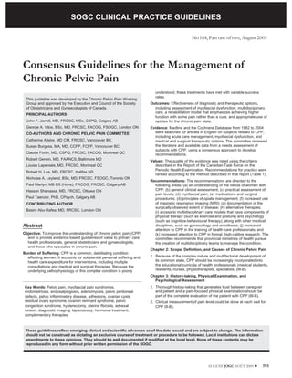SOGC CLINICAL PRACTICE GUIDELINES

                                 SOGC CLINICAL PRACTICE GUIDELINES
                                                                                                 No 164, Part one of two, August 2005




Consensus Guidelines for the Management of
Chronic Pelvic Pain
                                                                           understood, these treatments have met with variable success
                                                                           rates.
 This guideline was developed by the Chronic Pelvic Pain Working
 Group and approved by the Executive and Council of the Society         Outcomes: Effectiveness of diagnostic and therapeutic options,
 of Obstetricians and Gynaecologists of Canada.                           including assessment of myofascial dysfunction, multidisciplinary
                                                                          care, a rehabilitation model that emphasizes achieving higher
 PRINCIPAL AUTHORS
                                                                          function with some pain rather than a cure, and appropriate use of
 John F. Jarrell, MD, FRCSC, MSc, CSPQ, Calgary AB                        opiates for the chronic pain state.
 George A. Vilos, BSc, MD, FRCSC, FACOG, FSOGC, London ON               Evidence: Medline and the Cochrane Database from 1982 to 2004
 CO-AUTHORS AND CHRONIC PELVIC PAIN COMMITTEE                             were searched for articles in English on subjects related to CPP,
                                                                          including acute care management, myofascial dysfunction, and
 Catherine Allaire, MD CM, FRCSC, Vancouver BC                            medical and surgical therapeutic options. The committee reviewed
 Susan Burgess, MA, MD, CCFP, FCFP, Vancouver BC                          the literature and available data from a needs assessment of
                                                                          subjects with CPP, using a consensus approach to develop
 Claude Fortin, MD, CSPQ, FRCSC, FACOG, Montreal QC                       recommendations.
 Robert Gerwin, MD, FAANCS, Baltimore MD                                Values: The quality of the evidence was rated using the criteria
 Louise Lapensée, MD, FRCSC, Montreal QC                                  described in the Report of the Canadian Task Force on the
                                                                          Periodic Health Examination. Recommendations for practice were
 Robert H. Lea, MD, FRCSC, Halifax NS
                                                                          ranked according to the method described in that report (Table 1).
 Nicholas A. Leyland, BSc, MD, FRCSC, FSOGC, Toronto ON
                                                                        Recommendations: The recommendations are directed to the
 Paul Martyn, MB BS (Hons), FRCOG, FRCSC, Calgary AB                      following areas: (a) an understanding of the needs of women with
 Hassan Shenassa, MD, FRCSC, Ottawa ON                                    CPP; (b) general clinical assessment; (c) practical assessment of
                                                                          pain levels; (d) myofascial pain; (e) medications and surgical
 Paul Taenzer, PhD, CPsych, Calgary AB                                    procedures; (d) principles of opiate management; (f) increased use
 CONTRIBUTING AUTHOR                                                      of magnetic resonance imaging (MRI); (g) documentation of the
                                                                          surgically observed extent of disease; (h) alternative therapies;
 Basim Abu-Rafea, MD, FRCSC, London ON                                    (i) access to multidisciplinary care models that have components of
                                                                          physical therapy (such as exercise and posture) and psychology
                                                                          (such as cognitive-behavioural therapy), along with other medical
Abstract                                                                  disciplines, such as gynaecology and anesthesia; (j) increased
                                                                          attention to CPP in the training of health care professionals; and
Objective: To improve the understanding of chronic pelvic pain (CPP)      (k) increased attention to CPP in formal, high-calibre research. The
  and to provide evidence-based guidelines of value to primary care       committee recommends that provincial ministries of health pursue
  health professionals, general obstetricians and gynaecologists,         the creation of multidisciplinary teams to manage the condition.
  and those who specialize in chronic pain.
                                                                        Chapter 2: Scope, Definition, and Causes of Chronic Pelvic Pain
Burden of Suffering: CPP is a common, debilitating condition
  affecting women. It accounts for substantial personal suffering and   1. Because of the complex nature and multifactorial development of
  health care expenditure for interventions, including multiple            its common state, CPP should be increasingly incorporated into
  consultations and medical and surgical therapies. Because the            the educational curricula of health professionals (medical students,
  underlying pathophysiology of this complex condition is poorly           residents, nurses, physiotherapists, specialists) (III-B).
                                                                        Chapter 3: History-taking, Physical Examination, and
                                                                          Psychological Assessment
 Key Words: Pelvic pain, myofascial pain syndromes,                     1. Thorough history-taking that generates trust between caregiver
 endometriosis, endosalpingiosis, adenomyosis, pelvic peritoneal           and patient and a pain-focused physical examination should be
 defects, pelvic inflammatory disease, adhesions, ovarian cysts,           part of the complete evaluation of the patient with CPP (III-B).
 residual ovary syndrome, ovarian remnant syndrome, pelvic              2. Clinical measurement of pain level could be done at each visit for
 congestion syndrome, hysterectomy, uterine fibroids, adnexal              CPP (II-B).
 torsion, diagnostic imaging, laparoscopy, hormonal treatment,
 complementary therapies



 These guidelines reflect emerging clinical and scientific advances as of the date issued and are subject to change. The information
 should not be construed as dictating an exclusive course of treatment or procedure to be followed. Local institutions can dictate
 amendments to these opinions. They should be well documented if modified at the local level. None of these contents may be
 reproduced in any form without prior written permission of the SOGC.




                                                                                                          AUGUST JOGC AOÛT 2005 l             781
 