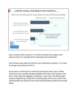 And, curiouser and curiouser, 1 in 2 direct investors do not get much
pleasure from it or actually find it confusing and complicated.


Even of those who take care of their own investments entirely, 1 in 4 claim
to not get much pleasure from it.


So we have a mind-set for an awful lot of investors that is not a million
miles from how countless people probably think about their garden: they
don’t much enjoy the digging or weeding, or even the more pleasurable
aspects of gardening, but get their hands grubby all the same, when they
could feasibly pay someone else to do something they simply do not enjoy
doing.
 