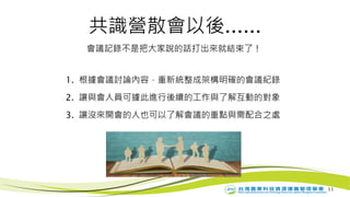 11
共識營散會以後......
會議記錄不是把大家說的話打出來就結束了！
1. 根據會議討論內容，重新統整成架構明確的會議紀錄
2. 讓與會人員可據此進行後續的工作與了解互動的對象
3. 讓沒來開會的人也可以了解會議的重點與需配合之處
 