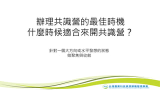 辦理共識營的最佳時機
什麼時候適合來開共識營？
針對一個大方向或水平發想的狀態
做聚焦與收斂
 