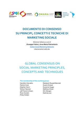 DOCUMENTO DI CONSENSO
SU PRINCIPI, CONCETTI E TECNICHE DI
MARKETING SOCIALE
Edizione italiana a cura di
Giuseppe Fattori, Anne Marie Pietrantonio
(Italian Social Marketing Network)
Liberamente tratto da:
GLOBAL CONSENSUS ON
SOCIAL MARKETING PRINCIPLES,
CONCEPTS AND TECHNIQUES
The membership of this working group:
Hamilton Carvalho Rebekah Russell-Bennett
Patrick Cook Duane Sinead
Stephen Dann Suzanne Suggs
Wilma Falconer Matthew Wood
Jeff French (Chair) Win Morgan
Ross Gordon NadinaLuca
Philip Holden
ESMA, AAS, SMANA, ISMA, ASOCIACIÓN LATINOAMERICANA DE MERCADEO SOCIAL
 