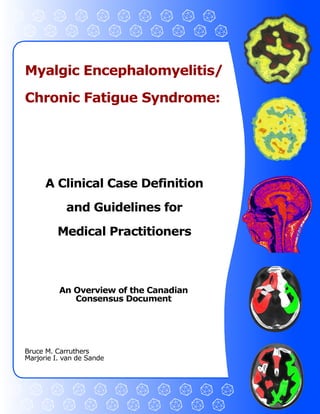Myalgic Encephalomyelitis/ 

Chronic Fatigue Syndrome: 




      A Clinical Case Definition 
            and Guidelines for 
         Medical Practitioners 



          An Overview of the Canadian 
             Consensus Document 




Bruce M. Carruthers 
Marjorie I. van de Sande
 
