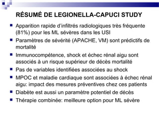 RÉSUMÉ DE LEGIONELLA-CAPUCI STUDY
 Apparition rapide d’infiltrés radiologiques très fréquente
(81%) pour les ML sévères dans les USI
 Paramètres de sévérité (APACHE, VM) sont prédictifs de
mortalité
 Immunocompétence, shock et échec rénal aigu sont
associés à un risque supérieur de décès mortalité
 Pas de variables identifiées associées au shock
 MPOC et maladie cardiaque sont associées à échec rénal
aigu: impact des mesures préventives chez ces patients
 Diabète est aussi un paramètre potentiel de décès
 Thérapie combinée: meilleure option pour ML sévère
 