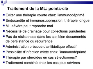 Traitement de la ML: points-clé
 Eviter une thérapie courte chez l’immunodéprimé
 Endocardite et immunosuppression: thérapie longue
 ML sévère peut répondre mal
 Nécessité de drainage pour collections purulentes
 Pas de résistances dans les cas bien documentés
de persistance ou récurrence
 Administration précoce d’antibiotique effectif
 Possibilité d’infection mixte chez l’immunodéprimé
 Thérapie par stéroïdes en cas sélectionnés?
 Traitement combiné chez les cas plus sévères
 