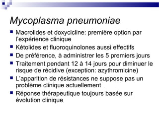 Mycoplasma pneumoniae
 Macrolides et doxycicline: première option par
l’expérience clinique
 Kétolides et fluoroquinolones aussi effectifs
 De préférence, à administrer les 5 premiers jours
 Traitement pendant 12 à 14 jours pour diminuer le
risque de récidive (exception: azythromicine)
 L’apparition de résistances ne suppose pas un
problème clinique actuellement
 Réponse thérapeutique toujours basée sur
évolution clinique
 