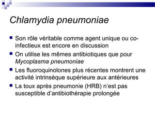 Chlamydia pneumoniae
 Son rôle véritable comme agent unique ou co-
infectieux est encore en discussion
 On utilise les mêmes antibiotiques que pour
Mycoplasma pneumoniae
 Les fluoroquinolones plus récentes montrent une
activité intrinsèque supérieure aux antérieures
 La toux après pneumonie (HRB) n’est pas
susceptible d’antibiothérapie prolongée
 