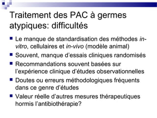 Traitement des PAC à germes
atypiques: difficultés
 Le manque de standardisation des méthodes in-
vitro, cellulaires et in-vivo (modèle animal)
 Souvent, manque d’essais cliniques randomisés
 Recommandations souvent basées sur
l’expérience clinique d’études observationnelles
 Doutes ou erreurs méthodologiques fréquents
dans ce genre d’études
 Valeur réelle d’autres mesures thérapeutiques
hormis l’antibiothérapie?
 