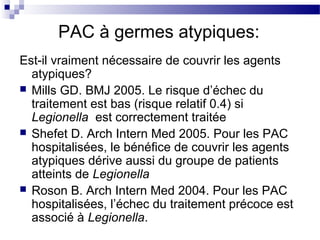 PAC à germes atypiques:
Est-il vraiment nécessaire de couvrir les agents
atypiques?
 Mills GD. BMJ 2005. Le risque d’échec du
traitement est bas (risque relatif 0.4) si
Legionella est correctement traitée
 Shefet D. Arch Intern Med 2005. Pour les PAC
hospitalisées, le bénéfice de couvrir les agents
atypiques dérive aussi du groupe de patients
atteints de Legionella
 Roson B. Arch Intern Med 2004. Pour les PAC
hospitalisées, l’échec du traitement précoce est
associé à Legionella.
 