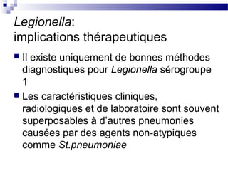 Legionella:
implications thérapeutiques
 Il existe uniquement de bonnes méthodes
diagnostiques pour Legionella sérogroupe
1
 Les caractéristiques cliniques,
radiologiques et de laboratoire sont souvent
superposables à d’autres pneumonies
causées par des agents non-atypiques
comme St.pneumoniae
 