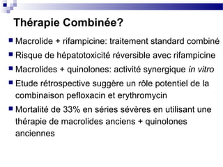 Thérapie Combinée?
 Macrolide + rifampicine: traitement standard combiné
 Risque de hépatotoxicité réversible avec rifampicine
 Macrolides + quinolones: activité synergique in vitro
 Etude rétrospective suggère un rôle potentiel de la
combinaison pefloxacin et erythromycin
 Mortalité de 33% en séries sévères en utilisant une
thérapie de macrolides anciens + quinolones
anciennes
 