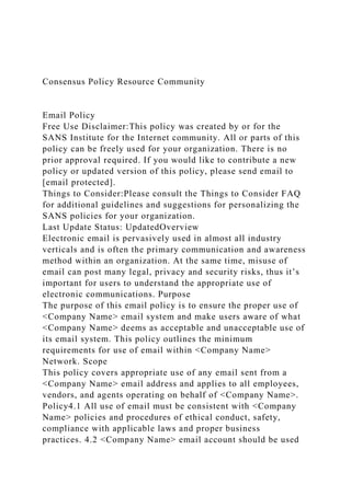 Consensus Policy Resource Community
Email Policy
Free Use Disclaimer:This policy was created by or for the
SANS Institute for the Internet community. All or parts of this
policy can be freely used for your organization. There is no
prior approval required. If you would like to contribute a new
policy or updated version of this policy, please send email to
[email protected].
Things to Consider:Please consult the Things to Consider FAQ
for additional guidelines and suggestions for personalizing the
SANS policies for your organization.
Last Update Status: UpdatedOverview
Electronic email is pervasively used in almost all industry
verticals and is often the primary communication and awareness
method within an organization. At the same time, misuse of
email can post many legal, privacy and security risks, thus it’s
important for users to understand the appropriate use of
electronic communications. Purpose
The purpose of this email policy is to ensure the proper use of
<Company Name> email system and make users aware of what
<Company Name> deems as acceptable and unacceptable use of
its email system. This policy outlines the minimum
requirements for use of email within <Company Name>
Network. Scope
This policy covers appropriate use of any email sent from a
<Company Name> email address and applies to all employees,
vendors, and agents operating on behalf of <Company Name>.
Policy4.1 All use of email must be consistent with <Company
Name> policies and procedures of ethical conduct, safety,
compliance with applicable laws and proper business
practices. 4.2 <Company Name> email account should be used
 