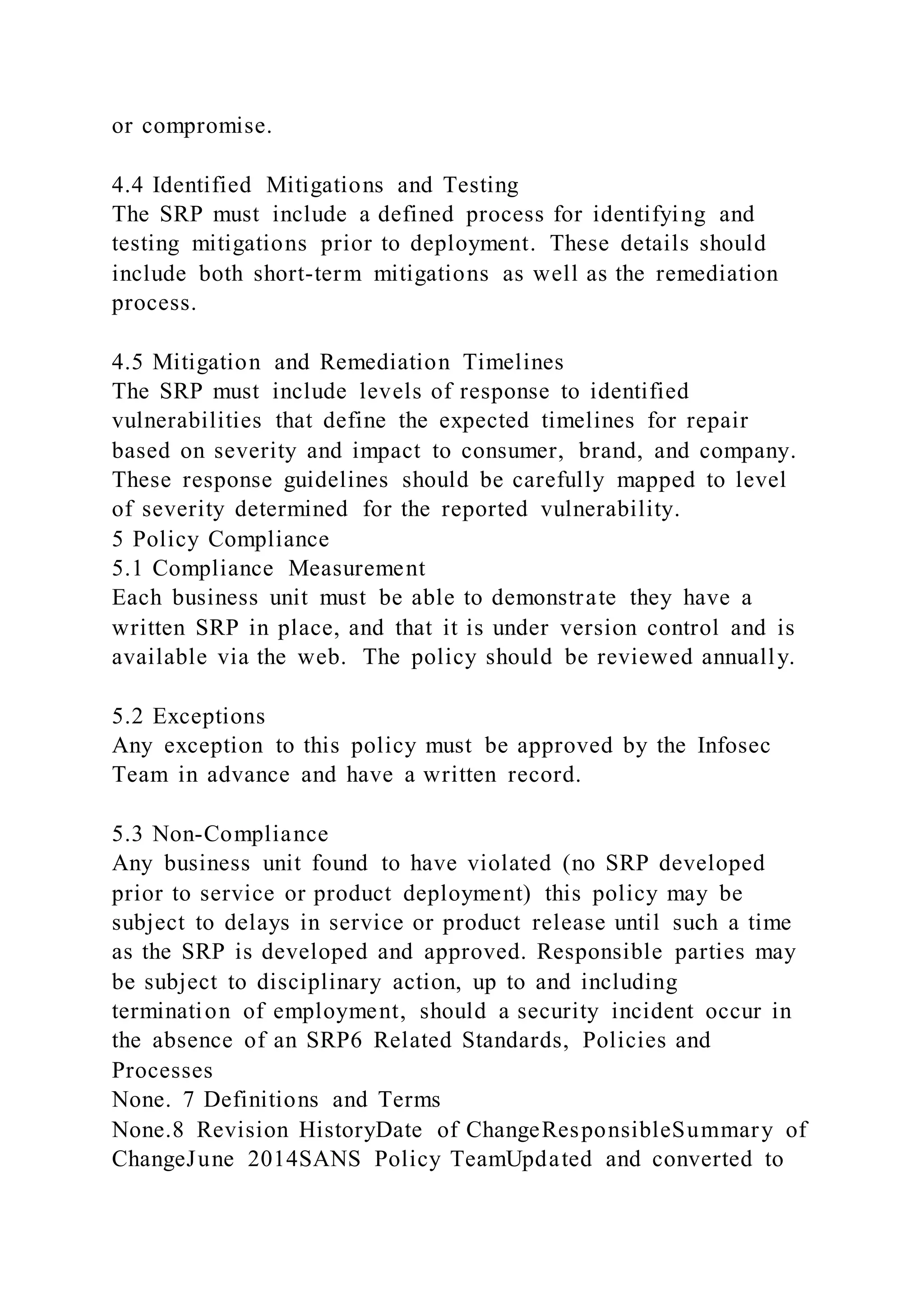or compromise.
4.4 Identified Mitigations and Testing
The SRP must include a defined process for identifying and
testing mitigations prior to deployment. These details should
include both short-term mitigations as well as the remediation
process.
4.5 Mitigation and Remediation Timelines
The SRP must include levels of response to identified
vulnerabilities that define the expected timelines for repair
based on severity and impact to consumer, brand, and company.
These response guidelines should be carefully mapped to level
of severity determined for the reported vulnerability.
5 Policy Compliance
5.1 Compliance Measurement
Each business unit must be able to demonstrate they have a
written SRP in place, and that it is under version control and is
available via the web. The policy should be reviewed annually.
5.2 Exceptions
Any exception to this policy must be approved by the Infosec
Team in advance and have a written record.
5.3 Non-Compliance
Any business unit found to have violated (no SRP developed
prior to service or product deployment) this policy may be
subject to delays in service or product release until such a time
as the SRP is developed and approved. Responsible parties may
be subject to disciplinary action, up to and including
termination of employment, should a security incident occur in
the absence of an SRP6 Related Standards, Policies and
Processes
None. 7 Definitions and Terms
None.8 Revision HistoryDate of ChangeResponsibleSummary of
ChangeJune 2014SANS Policy TeamUpdated and converted to
 