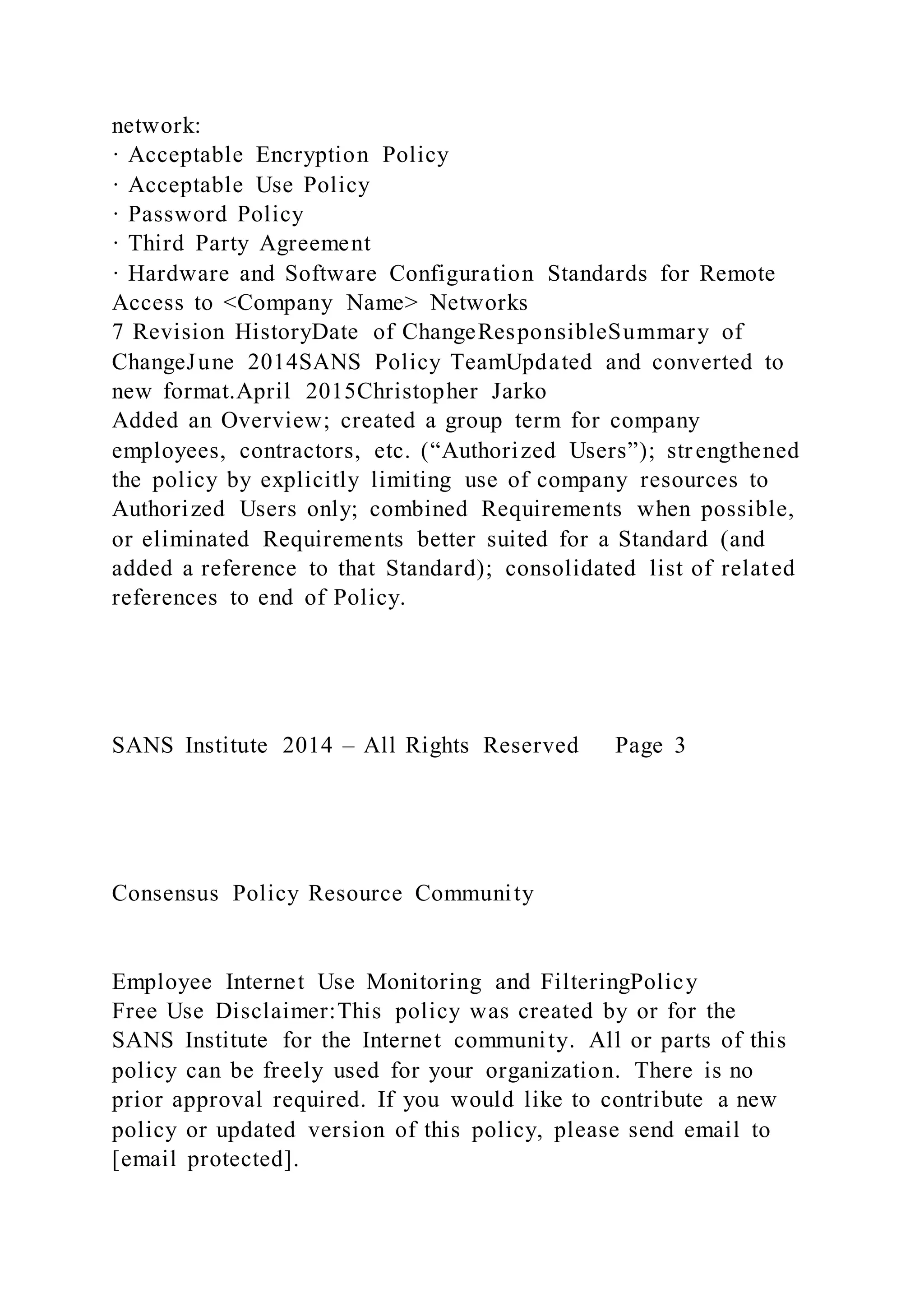 network:
· Acceptable Encryption Policy
· Acceptable Use Policy
· Password Policy
· Third Party Agreement
· Hardware and Software Configuration Standards for Remote
Access to <Company Name> Networks
7 Revision HistoryDate of ChangeResponsibleSummary of
ChangeJune 2014SANS Policy TeamUpdated and converted to
new format.April 2015Christopher Jarko
Added an Overview; created a group term for company
employees, contractors, etc. (“Authorized Users”); strengthened
the policy by explicitly limiting use of company resources to
Authorized Users only; combined Requirements when possible,
or eliminated Requirements better suited for a Standard (and
added a reference to that Standard); consolidated list of related
references to end of Policy.
SANS Institute 2014 – All Rights Reserved Page 3
Consensus Policy Resource Community
Employee Internet Use Monitoring and FilteringPolicy
Free Use Disclaimer:This policy was created by or for the
SANS Institute for the Internet community. All or parts of this
policy can be freely used for your organization. There is no
prior approval required. If you would like to contribute a new
policy or updated version of this policy, please send email to
[email protected].
 