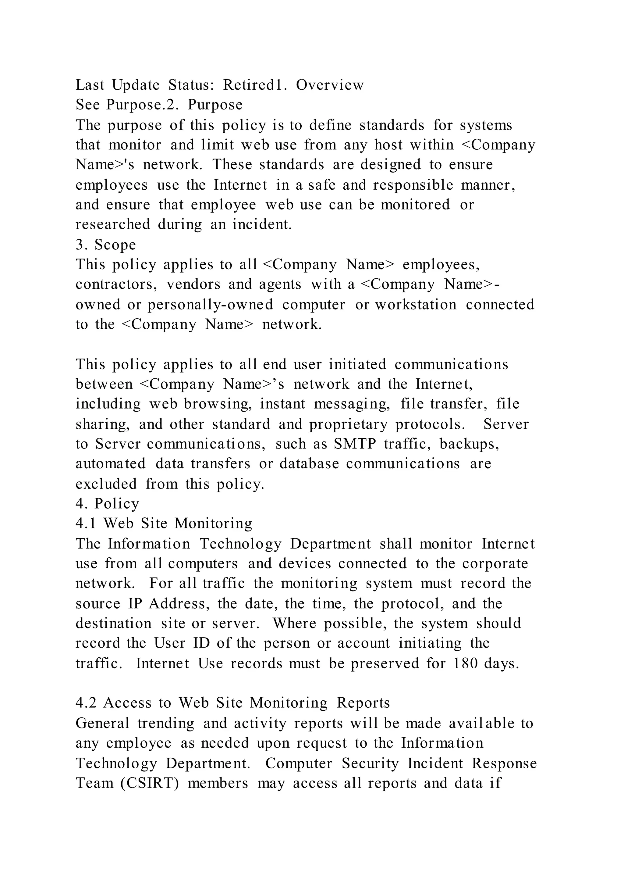 Last Update Status: Retired1. Overview
See Purpose.2. Purpose
The purpose of this policy is to define standards for systems
that monitor and limit web use from any host within <Company
Name>'s network. These standards are designed to ensure
employees use the Internet in a safe and responsible manner,
and ensure that employee web use can be monitored or
researched during an incident.
3. Scope
This policy applies to all <Company Name> employees,
contractors, vendors and agents with a <Company Name>-
owned or personally-owned computer or workstation connected
to the <Company Name> network.
This policy applies to all end user initiated communications
between <Company Name>’s network and the Internet,
including web browsing, instant messaging, file transfer, file
sharing, and other standard and proprietary protocols. Server
to Server communications, such as SMTP traffic, backups,
automated data transfers or database communications are
excluded from this policy.
4. Policy
4.1 Web Site Monitoring
The Information Technology Department shall monitor Internet
use from all computers and devices connected to the corporate
network. For all traffic the monitoring system must record the
source IP Address, the date, the time, the protocol, and the
destination site or server. Where possible, the system should
record the User ID of the person or account initiating the
traffic. Internet Use records must be preserved for 180 days.
4.2 Access to Web Site Monitoring Reports
General trending and activity reports will be made avail able to
any employee as needed upon request to the Information
Technology Department. Computer Security Incident Response
Team (CSIRT) members may access all reports and data if
 