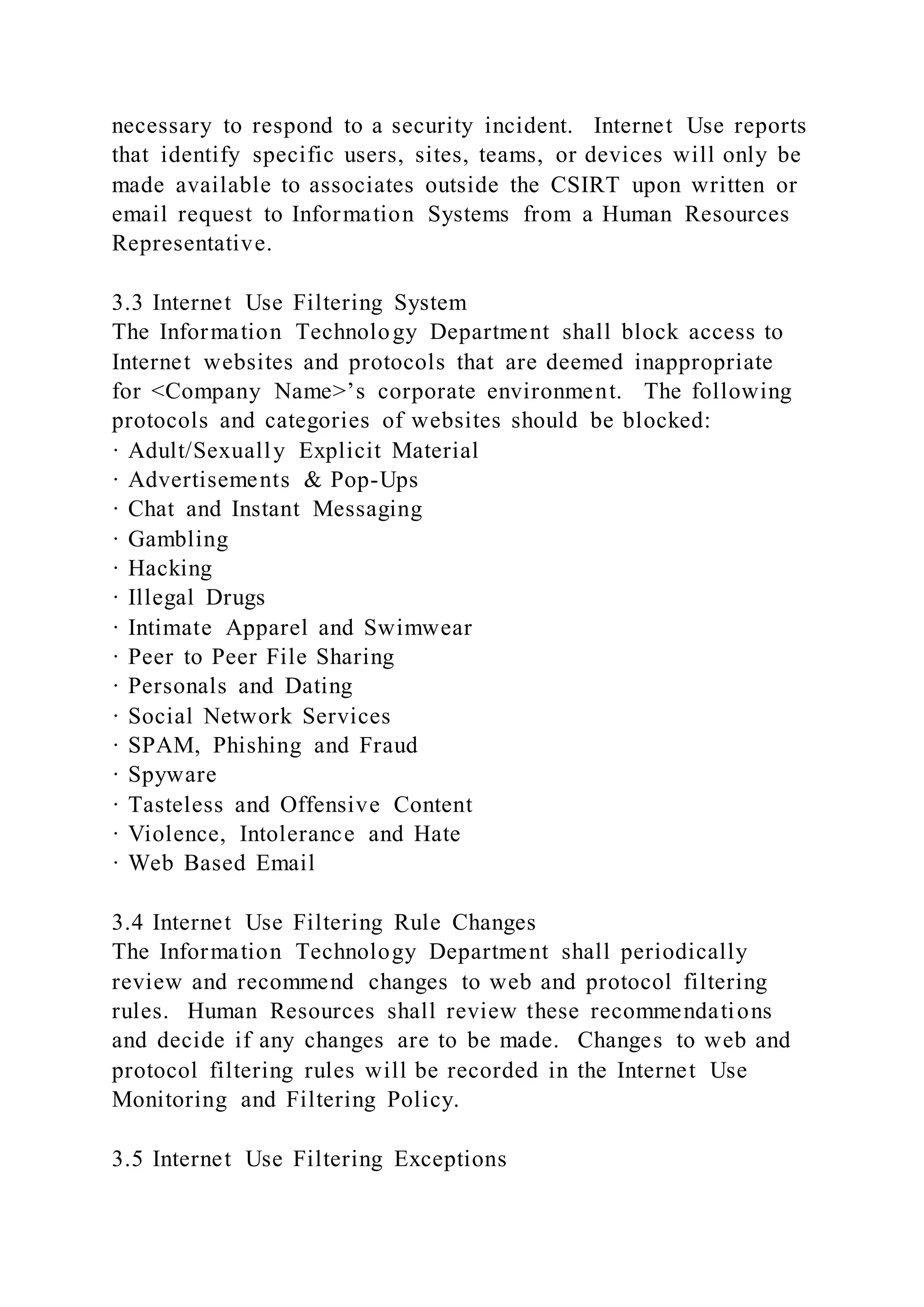 necessary to respond to a security incident. Internet Use reports
that identify specific users, sites, teams, or devices will only be
made available to associates outside the CSIRT upon written or
email request to Information Systems from a Human Resources
Representative.
3.3 Internet Use Filtering System
The Information Technology Department shall block access to
Internet websites and protocols that are deemed inappropriate
for <Company Name>’s corporate environment. The following
protocols and categories of websites should be blocked:
· Adult/Sexually Explicit Material
· Advertisements & Pop-Ups
· Chat and Instant Messaging
· Gambling
· Hacking
· Illegal Drugs
· Intimate Apparel and Swimwear
· Peer to Peer File Sharing
· Personals and Dating
· Social Network Services
· SPAM, Phishing and Fraud
· Spyware
· Tasteless and Offensive Content
· Violence, Intolerance and Hate
· Web Based Email
3.4 Internet Use Filtering Rule Changes
The Information Technology Department shall periodically
review and recommend changes to web and protocol filtering
rules. Human Resources shall review these recommendations
and decide if any changes are to be made. Changes to web and
protocol filtering rules will be recorded in the Internet Use
Monitoring and Filtering Policy.
3.5 Internet Use Filtering Exceptions
 