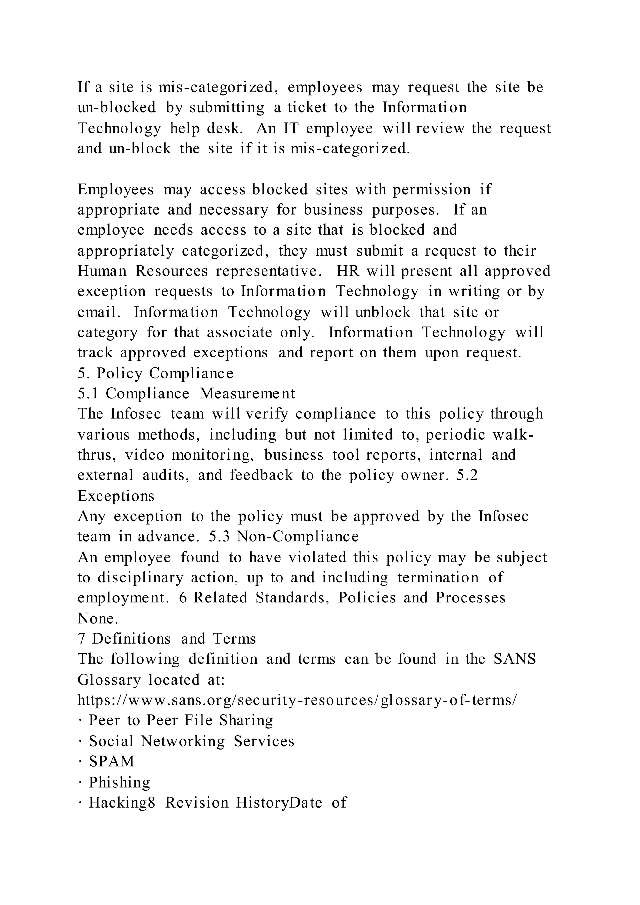 If a site is mis-categorized, employees may request the site be
un-blocked by submitting a ticket to the Information
Technology help desk. An IT employee will review the request
and un-block the site if it is mis-categorized.
Employees may access blocked sites with permission if
appropriate and necessary for business purposes. If an
employee needs access to a site that is blocked and
appropriately categorized, they must submit a request to their
Human Resources representative. HR will present all approved
exception requests to Information Technology in writing or by
email. Information Technology will unblock that site or
category for that associate only. Information Technology will
track approved exceptions and report on them upon request.
5. Policy Compliance
5.1 Compliance Measurement
The Infosec team will verify compliance to this policy through
various methods, including but not limited to, periodic walk-
thrus, video monitoring, business tool reports, internal and
external audits, and feedback to the policy owner. 5.2
Exceptions
Any exception to the policy must be approved by the Infosec
team in advance. 5.3 Non-Compliance
An employee found to have violated this policy may be subject
to disciplinary action, up to and including termination of
employment. 6 Related Standards, Policies and Processes
None.
7 Definitions and Terms
The following definition and terms can be found in the SANS
Glossary located at:
https://www.sans.org/security-resources/glossary-of-terms/
· Peer to Peer File Sharing
· Social Networking Services
· SPAM
· Phishing
· Hacking8 Revision HistoryDate of
 