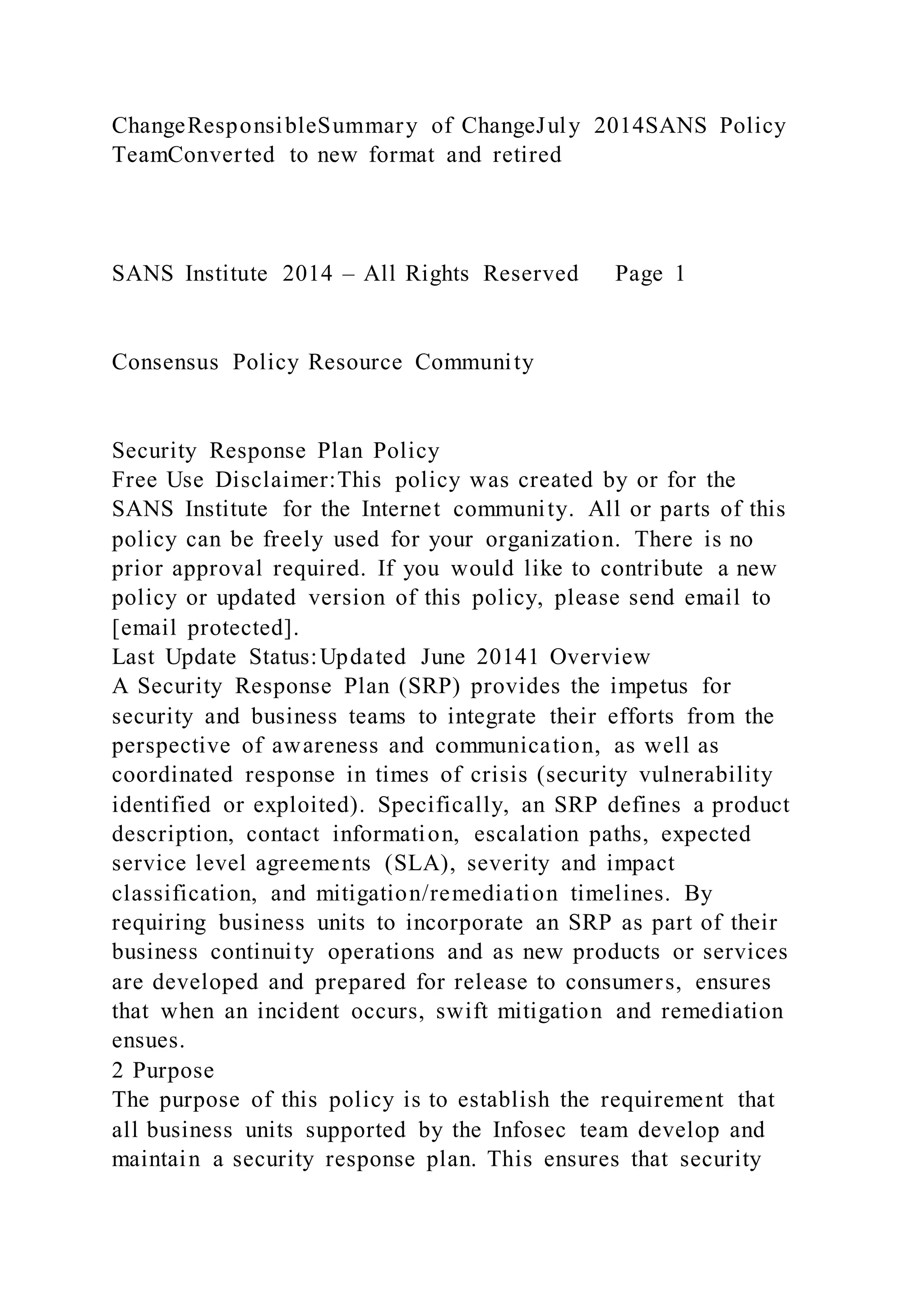ChangeResponsibleSummary of ChangeJuly 2014SANS Policy
TeamConverted to new format and retired
SANS Institute 2014 – All Rights Reserved Page 1
Consensus Policy Resource Community
Security Response Plan Policy
Free Use Disclaimer:This policy was created by or for the
SANS Institute for the Internet community. All or parts of this
policy can be freely used for your organization. There is no
prior approval required. If you would like to contribute a new
policy or updated version of this policy, please send email to
[email protected].
Last Update Status:Updated June 20141 Overview
A Security Response Plan (SRP) provides the impetus for
security and business teams to integrate their efforts from the
perspective of awareness and communication, as well as
coordinated response in times of crisis (security vulnerability
identified or exploited). Specifically, an SRP defines a product
description, contact information, escalation paths, expected
service level agreements (SLA), severity and impact
classification, and mitigation/remediation timelines. By
requiring business units to incorporate an SRP as part of their
business continuity operations and as new products or services
are developed and prepared for release to consumers, ensures
that when an incident occurs, swift mitigation and remediation
ensues.
2 Purpose
The purpose of this policy is to establish the requirement that
all business units supported by the Infosec team develop and
maintain a security response plan. This ensures that security
 