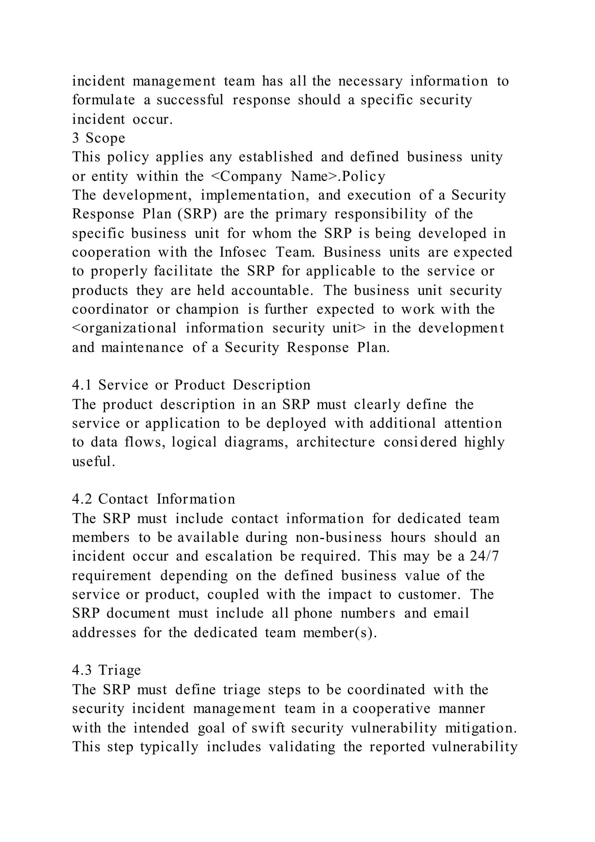 incident management team has all the necessary information to
formulate a successful response should a specific security
incident occur.
3 Scope
This policy applies any established and defined business unity
or entity within the <Company Name>.Policy
The development, implementation, and execution of a Security
Response Plan (SRP) are the primary responsibility of the
specific business unit for whom the SRP is being developed in
cooperation with the Infosec Team. Business units are expected
to properly facilitate the SRP for applicable to the service or
products they are held accountable. The business unit security
coordinator or champion is further expected to work with the
<organizational information security unit> in the development
and maintenance of a Security Response Plan.
4.1 Service or Product Description
The product description in an SRP must clearly define the
service or application to be deployed with additional attention
to data flows, logical diagrams, architecture considered highly
useful.
4.2 Contact Information
The SRP must include contact information for dedicated team
members to be available during non-business hours should an
incident occur and escalation be required. This may be a 24/7
requirement depending on the defined business value of the
service or product, coupled with the impact to customer. The
SRP document must include all phone numbers and email
addresses for the dedicated team member(s).
4.3 Triage
The SRP must define triage steps to be coordinated with the
security incident management team in a cooperative manner
with the intended goal of swift security vulnerability mitigation.
This step typically includes validating the reported vulnerability
 