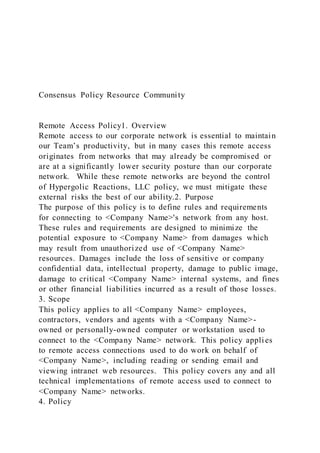Consensus Policy Resource Community
Remote Access Policy1. Overview
Remote access to our corporate network is essential to maintain
our Team’s productivity, but in many cases this remote access
originates from networks that may already be compromised or
are at a significantly lower security posture than our corporate
network. While these remote networks are beyond the control
of Hypergolic Reactions, LLC policy, we must mitigate these
external risks the best of our ability.2. Purpose
The purpose of this policy is to define rules and requirements
for connecting to <Company Name>'s network from any host.
These rules and requirements are designed to minimize the
potential exposure to <Company Name> from damages which
may result from unauthorized use of <Company Name>
resources. Damages include the loss of sensitive or company
confidential data, intellectual property, damage to public image,
damage to critical <Company Name> internal systems, and fines
or other financial liabilities incurred as a result of those losses.
3. Scope
This policy applies to all <Company Name> employees,
contractors, vendors and agents with a <Company Name>-
owned or personally-owned computer or workstation used to
connect to the <Company Name> network. This policy applies
to remote access connections used to do work on behalf of
<Company Name>, including reading or sending email and
viewing intranet web resources. This policy covers any and all
technical implementations of remote access used to connect to
<Company Name> networks.
4. Policy
 