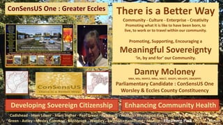 ConSensUS One : Greater Eccles There is a Better Way
Community - Culture - Enterprise - Creativity
Promoting what it is like to have been born, to
live, to work or to travel within our community.
Promoting, Supporting, Encouraging a
Meaningful Sovereignty
‘in, by and for’ our Community.
Danny Moloney
MBA, MSc, MAPCE, MRes, MACT, MA(IP), MEnt(IP), DBA(BPIP)
Parliamentary Candidate : ConSensUS One
Worsley & Eccles County Constituency
Cadishead - Irlam Lower - Irlam Higher - Peel Green - Patricroft - Winton - Westwood Park - Worsley - Boothstown -Astley
Green - Astley - Mosley Common - Ellenbrook - Wardley - Swinton - Hazelhurst - Monton - Ellesmere Park - Eccles - Barton
Developing Sovereign Citizenship Enhancing Community Health
 