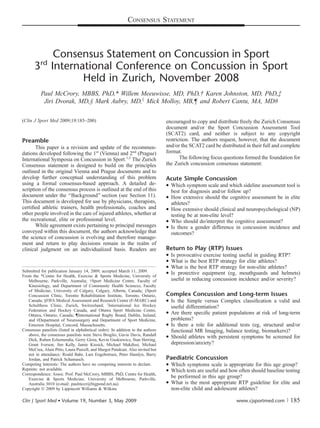 CONSENSUS STATEMENT



          Consensus Statement on Concussion in Sport
          rd
       3 International Conference on Concussion in Sport
                Held in Zurich, November 2008
          Paul McCrory, MBBS, PhD,* Willem Meeuwisse, MD, PhD,† Karen Johnston, MD, PhD,‡
           Jiri Dvorak, MD,§ Mark Aubry, MD,k Mick Molloy, MB,¶ and Robert Cantu, MA, MD#

(Clin J Sport Med 2009;19:185–200)                                               encouraged to copy and distribute freely the Zurich Consensus
                                                                                 document and/or the Sport Concussion Assessment Tool
                                                                                 (SCAT2) card, and neither is subject to any copyright
Preamble                                                                         restriction. The authors request, however, that the document
       This paper is a revision and update of the recommen-                      and/or the SCAT2 card be distributed in their full and complete
dations developed following the 1st (Vienna) and 2nd (Prague)                    format.
International Symposia on Concussion in Sport.1,2 The Zurich                            The following focus questions formed the foundation for
Consensus statement is designed to build on the principles                       the Zurich concussion consensus statement:
outlined in the original Vienna and Prague documents and to
develop further conceptual understanding of this problem                         Acute Simple Concussion
using a formal consensus-based approach. A detailed de-                           Which symptom scale and which sideline assessment tool is
scription of the consensus process is outlined at the end of this                  best for diagnosis and/or follow up?
document under the ‘‘Background’’ section (see Section 11).                       How extensive should the cognitive assessment be in elite
This document is developed for use by physicians, therapists,                      athletes?
certiﬁed athletic trainers, health professionals, coaches and                     How extensive should clinical and neuropsychological (NP)
other people involved in the care of injured athletes, whether at                  testing be at non-elite level?
the recreational, elite or professional level.                                    Who should do/interpret the cognitive assessment?
       While agreement exists pertaining to principal messages                    Is there a gender difference in concussion incidence and
conveyed within this document, the authors acknowledge that                        outcomes?
the science of concussion is evolving and therefore manage-
ment and return to play decisions remain in the realm of
clinical judgment on an individualized basis. Readers are                        Return to Play (RTP) Issues
                                                                                    Is provocative exercise testing useful in guiding RTP?
                                                                                    What is the best RTP strategy for elite athletes?
                                                                                    What is the best RTP strategy for non-elite athletes?
Submitted for publication January 14, 2009; accepted March 11, 2009.             
From the *Centre for Health, Exercise  Sports Medicine, University of
                                                                                     Is protective equipment (eg, mouthguards and helmets)
   Melbourne, Parkville, Australia; †Sport Medicine Centre, Faculty of               useful in reducing concussion incidence and/or severity?
   Kinesiology, and Department of Community Health Sciences, Faculty
   of Medicine, University of Calgary, Calgary, Alberta, Canada; ‡Sport
   Concussion Clinic, Toronto Rehabilitation Institute, Toronto, Ontario,        Complex Concussion and Long-term Issues
   Canada; §FIFA Medical Assessment and Research Center (F-MARC) and              Is the Simple versus Complex classiﬁcation a valid and
   Schulthess Clinic, Zurich, Switzerland; kInternational Ice Hockey               useful differentiation?
   Federation and Hockey Canada, and Ottawa Sport Medicine Centre,
   Ottawa, Ontario, Canada; {International Rugby Board, Dublin, Ireland;
                                                                                  Are there speciﬁc patient populations at risk of long-term
   and #Department of Neurosurgery and Department of Sport Medicine,               problems?
   Emerson Hospital, Concord, Massachusetts.                                      Is there a role for additional tests (eg, structural and/or
Consensus panelists (listed in alphabetical order): In addition to the authors     functional MR Imaging, balance testing, biomarkers)?
   above, the consensus panelists were Steve Broglio, Gavin Davis, Randall        Should athletes with persistent symptoms be screened for
   Dick, Ruben Echemendia, Gerry Gioia, Kevin Guskiewicz, Stan Herring,
   Grant Iverson, Jim Kelly, Jamie Kissick, Michael Makdissi, Michael              depression/anxiety?
   McCrea, Alain Ptito, Laura Purcell, and Margot Putukian. Also invited but
   not in attendance: Roald Bahr, Lars Engebretsen, Peter Hamlyn, Barry
   Jordan, and Patrick Schamasch.                                                Paediatric Concussion
Competing Interests: The authors have no competing interests to declare.          Which symptoms scale is appropriate for this age group?
Reprints: not available.                                                          Which tests are useful and how often should baseline testing
Correspondence: Assoc. Prof. Paul McCrory, MBBS, PhD, Centre for Health,
   Exercise  Sports Medicine, University of Melbourne, Parkville,
                                                                                   be performed in this age group?
   Australia 3010 (e-mail: paulmccr@bigpond.net.au).                              What is the most appropriate RTP guideline for elite and
Copyright Ó 2009 by Lippincott Williams  Wilkins                                  non-elite child and adolescent athletes?

Clin J Sport Med  Volume 19, Number 3, May 2009                                                                  www.cjsportmed.com |     185
 