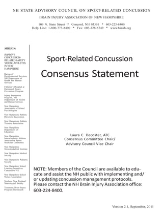 NH STATE ADVISORY COUNCIL ON SPORT-RELATED CONCUSSION
                                BRAIN INJURY ASSOCIATION OF NEW HAMPSHIRE

                                109 N. State Street * Concord, NH 03301 * 603-225-8400
                            Help Line: 1-800-773-8400 * Fax: 603-228-6749 * www.bianh.org




MISSION:

IMPROVE
CONCUSSION-
RELATED SAFETY
YOUNG ATHLETES
                                     Sport-Related Concussion
IN NEW
HAMPSHIRE
Bureau of
Developmental Services,
NH Department of
Health and Human
                                 Consensus Statement
Services
Children’s Hospital at
Dartmouth Injury
Prevention Program

Injury Prevention
Program, NH
Department of Health
and Human Services
New Hampshire
Association of School
Psychologists

New Hampshire Athletic
Directors Association

New Hampshire Athletic
Trainers Association

New Hampshire
Department of
Education

New Hampshire                                     Laura C. Decoster, ATC
Interscholastic Athletic
Association Sports                             Consensus Committee Chair/
Medicine Committee
                                                Advisory Council Vice Chair
New Hampshire
Musculoskeletal Institute

New Hampshire Medical
Society

New Hampshire Pediatric
Society

New Hampshire School
Learning Incentives
Concussion 911              NOTE: Members of the Council are available to edu-
New Hampshire School
Nurses Association
                            cate and assist the NH public with implementing and/
Northern New England
                            or updating concussion management protocols.
Neurological Society
                            Please contact the NH Brain Injury Association office:
Traumatic Brain Injury
Program-Dartmouth
                            603-224-8400.


                                                                             Version 2.1, September, 2011
 